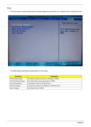 Page 5858Chapter 2
Exit
The Exit screen contains parameters that help safeguard and protect your computer from unauthorized use.
The table below describes the parameters in this screen.
ParameterDescription
Exit Saving Changes Exit System Setup and save your changes to CMOS.
Exit Discarding Changes Exit utility without saving setup data to CMOS.
Load Setup Default Load default values for all SETUP item.
Discard Changes Load previous values from CMOS for all SETUP items.
Save Changes Save Setup Data to CMOS. 