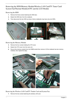 Page 6666Chapter 3
Removing the HDD/Memory Module/Wireless LAN Card/TV Tuner Card/
System Fan/Thermal Modules/CPU and the LCD Module 
Removing the HDD
1.Remove the three screws fastening the HDD door.
2.Detach the HDD door from the notebook.
3.Then disconnect the two HDD as shown (Some notebooks may have only one HDD).
Removing the Memory Module
4.Remove the four screws holding the CTO cover.
5.Detach the CTO cover from the main unit.
6.Pop out the memory module from the DIMM socket then remove it (If the...