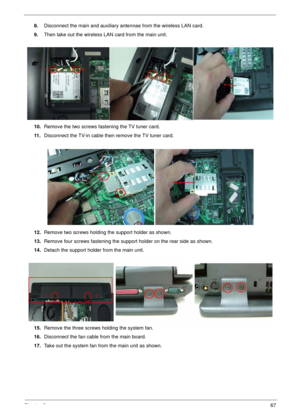 Page 67Chapter 367
8.Disconnect the main and auxiliary antennae from the wireless LAN card.
9.Then take out the wireless LAN card from the main unit. 
10.Remove the two screws fastening the TV tuner card.
11 .Disconnect the TV-in cable then remove the TV tuner card.
12.Remove two screws holding the support holder as shown.
13.Remove four screws fastening the support holder on the rear side as shown. 
14.Detach the support holder from the main unit.
15.Remove the three screws holding the system fan....