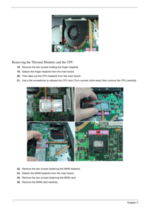 Page 6868Chapter 3
Removing the Thermal Modules and the CPU
18.Remove the two screws holding the finger heatsink.
19.Detach the finger heatsink from the main board.
20.Then take out the CPU heatsink from the main board.
21.Use a flat screwdriver to release the CPU lock (Turn counter clock-wise) then remove the CPU carefully.
22.Remove the two screws fastening the MXM heatsink.
23.Detach the MXM heatsink from the main board.
24.Remove the two screws fastening the MXM card
25.Remove the MXM card carefully. 