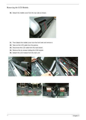 Page 7070Chapter 3
Removing the LCD Module
 
30.Detach the middle cover from the rear side as shown.
31.Then detach the middle cover from the front side and remove it.
32.Take out the LCD cable from the groove.
33.Disconnect the LCD cable from the main board.
34.Remove the six screws holding the LCM module.
35.Detach the LCD module from the main unit. 