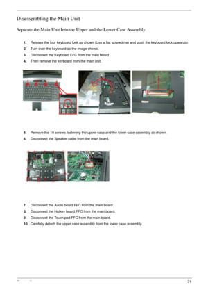 Page 71Chapter 371
Disassembling the Main Unit
Separate the Main Unit Into the Upper and the Lower Case Assembly
1.Release the four keyboard lock as shown (Use a flat screwdriver and push the keyboard lock upwards). 
2.Turn over the keyboard as the image shows.
3.Disconnect the Keyboard FFC from the main board
4.Then remove the keyboard from the main unit.
5.Remove the 18 screws fastening the upper case and the lower case assembly as shown.
6.Disconnect the Speaker cable from the main board.
7.Disconnect the...