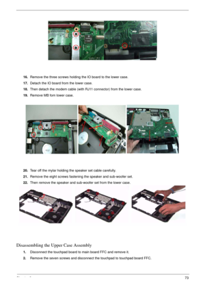 Page 73Chapter 373
16.Remove the three screws holding the IO board to the lower case.
17.Detach the IO board from the lower case.
18.Then detach the modem cable (with RJ11 connector) from the lower case.
19.Remove MB fom lower case.
20.Tear off the mylar holding the speaker set cable carefully.
21.Remove the eight screws fastening the speaker and sub-woofer set.
22.Then remove the speaker and sub-woofer set from the lower case.
Disassembling the Upper Case Assembly
1.Disconnect the touchpad board to main board...