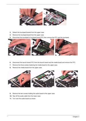 Page 7474Chapter 3
3.Detach the touchpad bracket from the upper case.
4.Remove the touchpad board from the upper case.
5.Disconnect the touchpad to touchpad board FFC then remove the FFC and the touchpad.
6.Disconnect the launch board FFC from the launch board and the media board and remove the FFC.
7.Remove the three screws fastening the media board to the upper case.
8.Remove the media board from the upper case.
9.Remove the two screws holding the audio board to the upper case.
10.Tear off the audio cable...