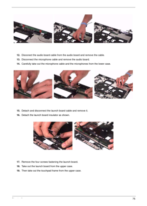 Page 75Chapter 375
12.Disconect the audio board cable from the audio board and remove the cable.
13.Disconnect the microphone cable and remove the audio board.
14.Carefully take out the microphone cable and the microphones from the lower case.
15.Detach and disconnect the launch board cable and remove it.
16.Detach the launch board insulator as shown.
17.Remove the four screws fastening the launch board.
18.Take out the launch board from the upper case.
19.Then take out the touchpad frame from the upper case. 