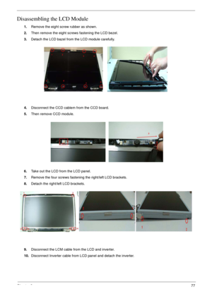 Page 77Chapter 377
Disassembling the LCD Module
1.Remove the eight screw rubber as shown.
2.Then remove the eight screws fastening the LCD bezel.
3.Detach the LCD bazel from the LCD module carefully.
4.Disconnect the CCD cablem from the CCD board.
5.Then remove CCD module.
6.Take out the LCD from the LCD panel.
7.Remove the four screws fastening the right/left LCD brackets.
8.Detach the right/left LCD brackets.
9.Disconnect the LCM cable from the LCD and inverter.
10.Disconnect Inverter cable from LCD panel and...