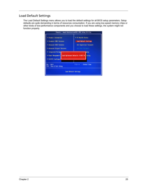 Page 33Chapter 225
Load Default Settings
The Load Default Settings menu allows you to load the default settings for all BIOS setup parameters. Setup 
defaults are quite demanding in terms of resources consumption. If you are using low-speed memory chips or 
other kinds of low-performance components and you choose to load these settings, the system might not 
function properly.     