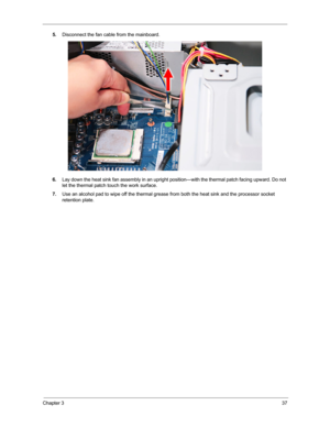 Page 45Chapter 337
5.Disconnect the fan cable from the mainboard.
6.Lay down the heat sink fan assembly in an upright position—with the thermal patch facing upward. Do not 
let the thermal patch touch the work surface.
7.Use an alcohol pad to wipe off the thermal grease from both the heat sink and the processor socket 
retention plate. 