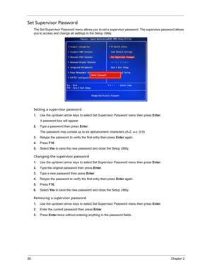 Page 3426Chapter 2
Set Supervisor Password
The Set Supervisor Password menu allows you to set a supervisor password. The supervisor password allows 
you to access and change all settings in the Setup Utility.     
Setting a supervisor password
1.Use the up/down arrow keys to select Set Supervisor Password menu then press Enter. 
A password box will appear.
2.Type a password then press Enter. 
The password may consist up to six alphanumeric characters (A-Z, a-z, 0-9)
3.Retype the password to verify the first...