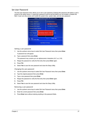 Page 35Chapter 227
Set User Password
The Set User Password menu allows you to set a user password. Entering this password will restrict a user’s 
access to the Setup menus. A supervisor password must be set first before you can enable or disable this 
field. A user can only access and modify the system time, system date, and set user password.     
Setting a user password
1.Use the up/down arrow keys to select Set User Password menu then press Enter. 
A password box will appear.
2.Type a password then press...
