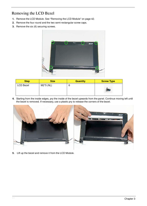 Page 5444Chapter 3
Removing the LCD Bezel
1.Remove the LCD Module. See “Removing the LCD Module” on page 42.
2.Remove the four round and the two semi-rectangular screw caps.
3.Remove the six (6) securing screws.
4.Starting from the inside edges, pry the inside of the bezel upwards from the panel. Continue moving left until 
the bezel is removed. If necessary, use a plastic pry to release the corners of the bezel.
5. Lift up the bezel and remove it from the LCD Module.
StepSizeQuantityScrew Type
LCD Bezel M2*5...