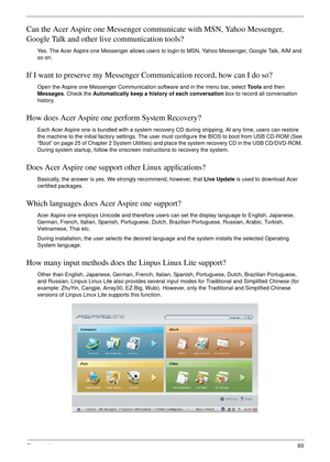 Page 103Chapter 493
Can the Acer Aspire one Messenger communicate with MSN, Yahoo Messenger, 
Google Talk and other live communication tools?
Yes. The Acer Aspire one Messenger allows users to login to MSN, Yahoo Messenger, Google Talk, AIM and 
so on.
If I want to preserve my Messenger Communication record, how can I do so?
Open the Aspire one Messenger Communication software and in the menu bar, select To o l s and then 
Messages. Check the Automatically keep a history of each conversation box to record all...