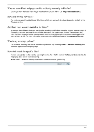 Page 111Chapter 4101
Why are some Flash webpages unable to display normally in Firefox?
Ensure you have the latest Flash Player Installers from Linux in Adobe Lab (http://labs.adobe.com/).
How do I browse PDF files?
The system ships with Adobe Reader 8 for Linux, which can open pdfs directly and operates similarly to the 
Windows version.
Are there virus scanners available for Linux?
At present, about 99.xx% of viruses are aimed at attacking the Windows operating system, however, users of 
OpenOffice can open...