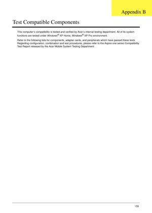 Page 165Appendix B155
Test Compatible Components
This computer’s compatibility is tested and verified by Acer’s internal testing department. All of its system 
functions are tested under Windows® XP Home, Windows® XP Pro environment. 
Refer to the following lists for components, adapter cards, and peripherals which have passed these tests. 
Regarding configuration, combination and test procedures, please refer to the Aspire one series Compatibility 
Test Report released by the Acer Mobile System Testing...
