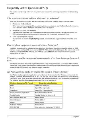 Page 10292Chapter 4
Frequently Asked Questions (FAQ)
This section provides help in the form of questions and answers for commonly encountered troubleshooting 
issues.
If the system encountered problem, where can I get assistance?
When you encounter any problem, we recommend you perform the following steps in the order listed:
1.Please read the Quick Guide
•When you encounter usage problems, we strongly recommend you to read the Quick Guide for reference. 
See “How can I browse the Aspire one Quick Guide?” on...