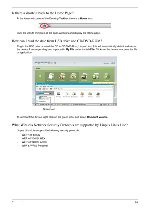 Page 105Chapter 495
Is there a shortcut back to the Home Page?
At the lower left corner of the Desktop Taskbar, there is a Home icon. 
Click the icon to minimize all the open windows and display the Home page.
How can I read the date from USB drive and CD/DVD-ROM?
Plug in the USB drive or insert the CD in CD/DVD-Rom, Linpus Linux Lite will automatically detect and mount. 
the device.A corresponding icon is placed in My File under the tab File. Clicks on the device to access the file 
or application.
To unmount...