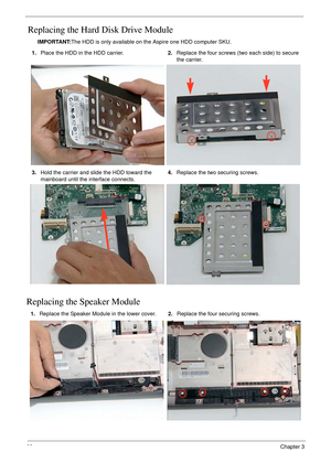 Page 7868Chapter 3
Replacing the Hard Disk Drive Module
IMPORTANT:The HDD is only available on the Aspire one HDD computer SKU.
Replacing the Speaker Module
1.Place the HDD in the HDD carrier.2.Replace the four screws (two each side) to secure 
the carrier.
3.Hold the carrier and slide the HDD toward the 
mainboard until the interface connects.4.Replace the two securing screws.
1.Replace the Speaker Module in the lower cover.2.Replace the four securing screws. 