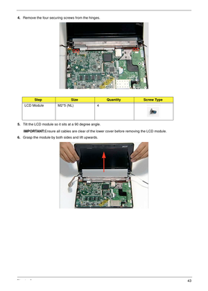 Page 53Chapter 343
4.Remove the four securing screws from the hinges.
5.Tilt the LCD module so it sits at a 90 degree angle.
IMPORTANT:Ensure all cables are clear of the lower cover before removing the LCD module.
6.Grasp the module by both sides and lift upwards.
StepSizeQuantityScrew Type
LCD Module M2*5 (NL) 4 