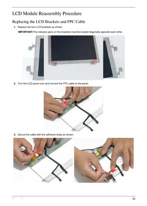 Page 73Chapter 363
LCD Module Reassembly Procedure
Replacing the LCD Brackets and FPC Cable
1.Replace the four LCD brackets as shown. 
IMPORTANT:The indicator pairs on the brackets must be located diagonally opposite each other.
2.Turn the LCD panel over and connect the FPC cable to the panel.
3.Secure the cable with the adhesive strips as shown. 