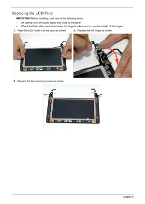 Page 7464Chapter 3
Replacing the LCD Panel
IMPORTANT:Before installing, take care of the following items:
•All cabling must be tucked tightly and close to the panel
•Check that the cables are tucked under the hinge brackets and run on the outside of the hinges
1.Place the LCD Panel in to the case as shown.2.Replace the left hinge as shown.
3.Replace the five securing screws as shown. 