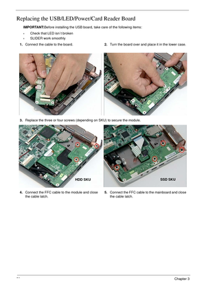 Page 8272Chapter 3
Replacing the USB/LED/Power/Card Reader Board
IMPORTANT:Before installing the USB board, take care of the following items:
•Check that LED isn`t broken
•SLIDER work smoothly 
1.Connect the cable to the board.2.Turn the board over and place it in the lower case.
3.Replace the three or four screws (depending on SKU) to secure the module.
4.Connect the FFC cable to the module and close 
the cable latch.5.Connect the FFC cable to the mainboard and close 
the cable latch.
HDD SKUSSD SKU 