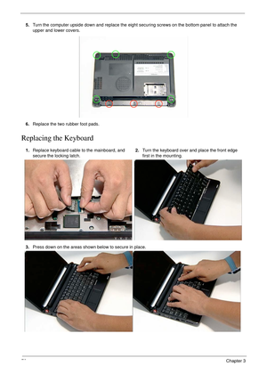 Page 8676Chapter 3
Replacing the Keyboard
5.Turn the computer upside down and replace the eight securing screws on the bottom panel to attach the 
upper and lower covers.
6.Replace the two rubber foot pads.
1.Replace keyboard cable to the mainboard, and 
secure the locking latch.2.Turn the keyboard over and place the front edge 
first in the mounting.
3.Press down on the areas shown below to secure in place. 