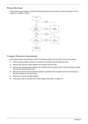 Page 9080Chapter 4
Power On Issue
If the system doesn’t power on, perform the following actions one at a time to correct the problem. Do not 
replace a non-defective FRUs:
Computer Shutsdown Intermittently
If the system powers off at intervals, perform the following actions one at a time to correct the problem.
1.Check the power cable is properly connected to the computer and the electrical outlet. 
2.Remove any extension cables between the computer and the outlet.
3.Remove any surge protectors between the...