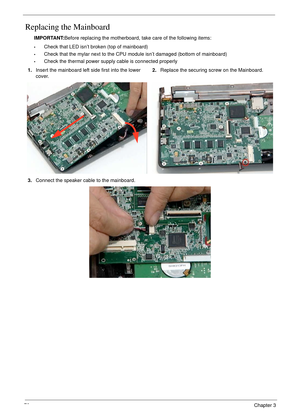 Page 8070Chapter 3
Replacing the Mainboard
IMPORTANT:Before replacing the motherboard, take care of the following items:
•Check that LED isn’t broken (top of mainboard)
•Check that the mylar next to the CPU module isn’t damaged (bottom of mainboard)
•Check the thermal power supply cable is connected properly 
1.Insert the mainboard left side first into the lower 
cover.2.Replace the securing screw on the Mainboard.
3.Connect the speaker cable to the mainboard. 