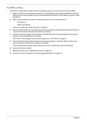 Page 9282Chapter 4
No POST or Video
If the POST or video doesn’t display, perform the following actions one at a time to correct the problem.
1.Make sure that the internal display is selected. On this notebook model, switching between the internal 
display and the external display is done by pressing Fn+F5. Reference Product pages for specific model 
procedures.
2.Make sure the computer has power by checking at least one of the following occurs:
•Fans start up 
•Status LEDs light up
If there is no power, see...