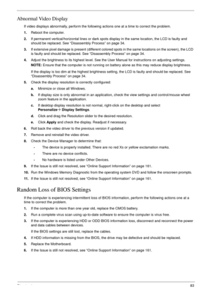 Page 93Chapter 483
Abnormal Video Display
If video displays abnormally, perform the following actions one at a time to correct the problem.
1.Reboot the computer.
2.If permanent vertical/horizontal lines or dark spots display in the same location, the LCD is faulty and 
should be replaced. See “Disassembly Process” on page 34.
3.If extensive pixel damage is present (different colored spots in the same locations on the screen), the LCD 
is faulty and should be replaced. See “Disassembly Process” on page 34....