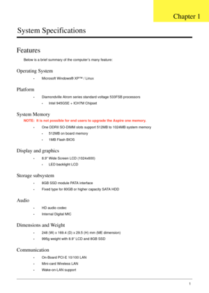 Page 11Chapter 11
System Specifications
Features
Below is a brief summary of the computer’s many feature:
Operating System
•Microsoft Windows® XP™ / Linux
Platform
•Diamondville Atrom series standard voltage 533FSB processors
•Intel 945GSE + ICH7M Chipset
System Memory
NOTE:  It is not possible for end users to upgrade the Aspire one memory.
•One DDRII SO-DIMM slots support 512MB to 1024MB system memory
•512MB on board memory
•1MB Flash BIOS
Display and graphics
•8.9” Wide Screen LCD (1024x600)
•LED backlight...