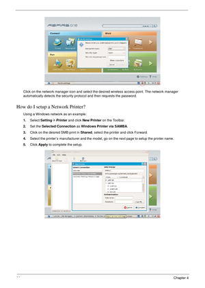 Page 10696Chapter 4
Click on the network manager icon and select the desired wireless access point. The network manager 
automatically detects the security protocol and then requests the password.
How do I setup a Network Printer?
Using a Windows network as an example: 
1.Select Setting´ Printer and click New Printer on the Toolbar. 
2.Set the Selected Connection as Windows Printer via SAMBA. 
3.Click on the desired SMB print in Shared, select the printer and click Forward. 
4.Select the printer’s manufacturer...