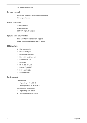 Page 122Chapter 1
•3G module through USB
Privacy control 
•BIOS user, supervisor, and power on passwords
•Kensington lock slot
Power subsystem
•2-cell 2200mAh
•6-cell 5200mAh
•30W 19V 3-pin AC adapter
Special keys and controls
•New Acer Aspire one keyboard support
•Power button and Wireless LAN/3G switch
I/O interface
•2 * Express card slot
•1 * VGA port, 15 pins 
•1 * Microphone-in/Line-in
•1 * Line-out / Headphone out
•3 * External USB 2.0
•1 * DC in jack 
•1 * RJ-45 jack for LAN 
•1 * Internal Digital MIC
•1...