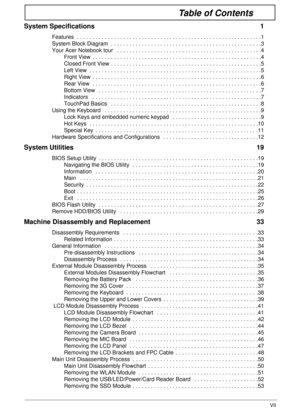 Page 7VII
Table of Contents
System Specifications  1
Features  . . . . . . . . . . . . . . . . . . . . . . . . . . . . . . . . . . . . . . . . . . . . . . . . . . . . . . . . . . . .1
System Block Diagram  . . . . . . . . . . . . . . . . . . . . . . . . . . . . . . . . . . . . . . . . . . . . . . . . .3
Your Acer Notebook tour   . . . . . . . . . . . . . . . . . . . . . . . . . . . . . . . . . . . . . . . . . . . . . . .4
Front View  . . . . . . . . . . . . . . . . . . . . . . . . . . . . . . . . . . . . . . ....