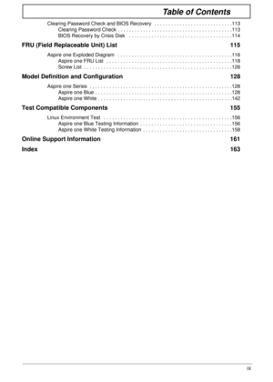 Page 9IX
Table of Contents
Clearing Password Check and BIOS Recovery  . . . . . . . . . . . . . . . . . . . . . . . . . . . .113
Clearing Password Check . . . . . . . . . . . . . . . . . . . . . . . . . . . . . . . . . . . . . . . . .113
BIOS Recovery by Crisis Disk   . . . . . . . . . . . . . . . . . . . . . . . . . . . . . . . . . . . . .114
FRU (Field Replaceable Unit) List  115
Aspire one Exploded Diagram   . . . . . . . . . . . . . . . . . . . . . . . . . . . . . . . . . . . . . . . . .116
Aspire one FRU...