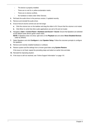 Page 9686Chapter 4
•The device is properly installed. 
•There are no red Xs or yellow exclamation marks. 
•There are no device conflicts. 
•No hardware is listed under Other Devices.
3.Roll back the audio driver to the previous version, if updated recently.
4.Remove and reinstall the audio driver.
5.Ensure that all volume controls are set mid range:
a.Click the volume icon on the taskbar and drag the slider to 50. Ensure that the volume is not muted.
b.Click Mixer to verify that other audio applications are set...