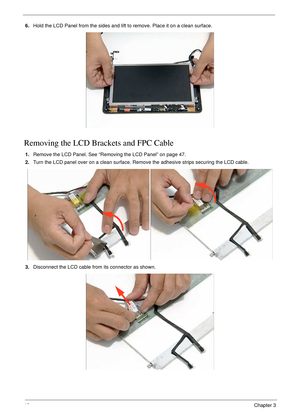 Page 5848Chapter 3
6.Hold the LCD Panel from the sides and lift to remove. Place it on a clean surface.
Removing the LCD Brackets and FPC Cable
1.Remove the LCD Panel. See “Removing the LCD Panel” on page 47.
2.Turn the LCD panel over on a clean surface. Remove the adhesive strips securing the LCD cable.
3.Disconnect the LCD cable from its connector as shown. 