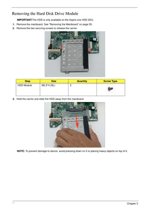 Page 6858Chapter 3
Removing the Hard Disk Drive Module 
IMPORTANT:The HDD is only available on the Aspire one HDD SKU.
1.Remove the mainboard. See “Removing the Mainboard” on page 55.
2.Remove the two securing screws to release the carrier. 
3.Hold the carrier and slide the HDD away from the mainboard. 
NOTE: To prevent damage to device, avoid pressing down on it or placing heavy objects on top of it. 
StepSizeQuantityScrew Type
HDD Module M2.5*4 (NL) 2 