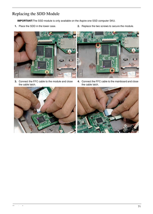 Page 81Chapter 371
Replacing the SDD Module
IMPORTANT:The SSD module is only available on the Aspire one SSD computer SKU.
1.Place the SDD in the lower case.2.Replace the two screws to secure the module.
3.Connect the FFC cable to the module and close 
the cable latch.4.Connect the FFC cable to the mainboard and close 
the cable latch. 