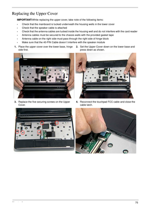 Page 85Chapter 375
Replacing the Upper Cover
IMPORTANT:While replacing the upper cover, take note of the following items:
•Check that the mainboard is tucked underneath the housing wells in the lower cover
•Check that the speaker cable is attached
•Check that the antenna cables are tucked inside the housing well and do not interfere with the card reader 
•Antenna cables must be secured to the chassis walls with the provided gasket tape
•Antenna cable on the right side must pass through the right side of hinge...