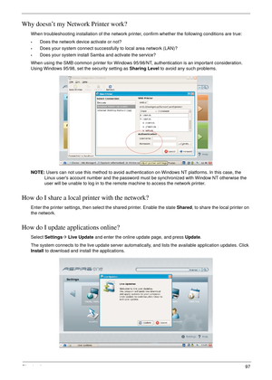 Page 107Chapter 497
Why doesn’t my Network Printer work?
When troubleshooting installation of the network printer, confirm whether the following conditions are true:
•Does the network device activate or not?
•Does your system connect successfully to local area network (LAN)?
•Does your system install Samba and activate the service?
When using the SMB common printer for Windows 95/98/NT, authentication is an important consideration. 
Using Windows 95/98, set the security setting as Sharing Level to avoid any such...