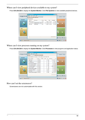 Page 109Chapter 499
Where can I view peripheral devices available to my system?
Press Ctrl+Alt+Del to display the System Monitor. Click File Systems to view available peripheral devices.
Where can I view processes running on my system?
Press Ctrl+Alt+Del to display the System Monitor. Click Processes to view programs and application status.
How can I set the screensaver?
Screensavers are not customizable with this version. 