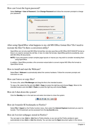Page 110100Chapter 4
How can I reset the logon password?
Select Settings´ User & Password. Click Change Password and follow the onscreen prompts to change 
your password.
After using OpenOffice what happens to my old MS Office format files? Do I need to 
recreate the files? Is there a conversion utility?
OpenOffice can not only read MS Office format files, but also save files as MS Office 95/97/2000/XP format so 
there is no need to recreate the old files. In fact, for older file formats, OpenOffice performs...