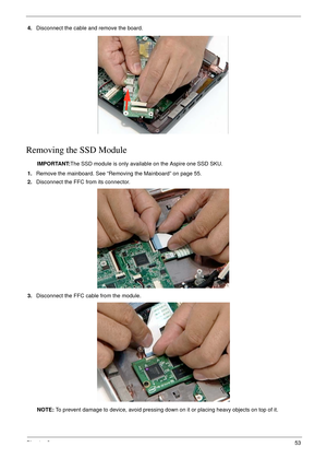 Page 63Chapter 353
4.Disconnect the cable and remove the board.
Removing the SSD Module 
IMPORTANT:The SSD module is only available on the Aspire one SSD SKU.
1.Remove the mainboard. See “Removing the Mainboard” on page 55.
2.Disconnect the FFC from its connector.
3.Disconnect the FFC cable from the module. 
NOTE: To prevent damage to device, avoid pressing down on it or placing heavy objects on top of it.  