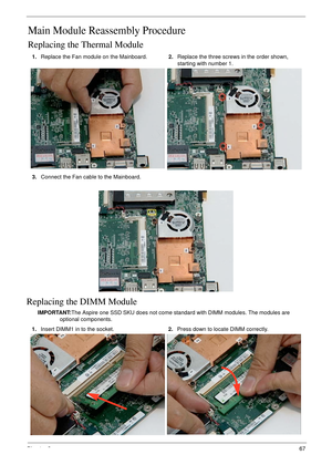 Page 77Chapter 367
Main Module Reassembly Procedure
Replacing the Thermal Module
Replacing the DIMM Module
IMPORTANT:The Aspire one SSD SKU does not come standard with DIMM modules. The modules are 
optional components. 1.Replace the Fan module on the Mainboard.2.Replace the three screws in the order shown, 
starting with number 1.
3.Connect the Fan cable to the Mainboard.
1.Insert DIMM1 in to the socket.2.Press down to locate DIMM correctly. 