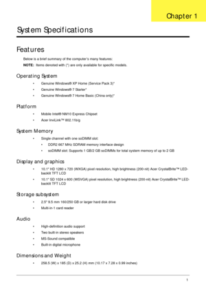 Page 11Chapter 11
System Specifications
Features
Below is a brief summary of the computer’s many features:
NOTE:  Items denoted with (*) are only available for specific models.
Operating System
• Genuine Windows® XP Home (Service Pack 3)*
• Genuine Windows® 7 Starter*
• Genuine Windows® 7 Home Basic (China only)*
Platform
• Mobile Intel® NM10 Express Chipset
• Acer InviLink™ 802.11b/g
System Memory
• Single channel with one soDIMM slot:
• DDR2 667 MHz SDRAM memory interface design
• soDIMM slot: Supports 1 GB/2...