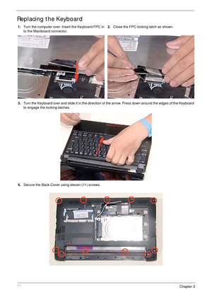 Page 10898Chapter 3
Replacing the Keyboard
1.Turn the computer over. Insert the Keyboard FPC in 
to the Mainboard connector.2.Close the FPC locking latch as shown.
3.Turn the Keyboard over and slide it in the direction of the arrow. Press down around the edges of the Keyboard 
to engage the locking latches.
4.Secure the Back Cover using eleven (11) screws. 