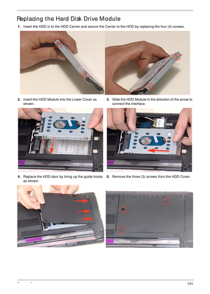 Page 111Chapter 3101
Replacing the Hard Disk Drive Module
1.Insert the HDD in to the HDD Carrier and secure the Carrier to the HDD by replacing the four (4) screws.
2.Insert the HDD Module into the Lower Cover as 
shown.3.Slide the HDD Module in the direction of the arrow to 
connect the interface.
4.Replace the HDD door by lining up the guide hooks 
as shown.5.Remove the three (3) screws from the HDD Cover. 