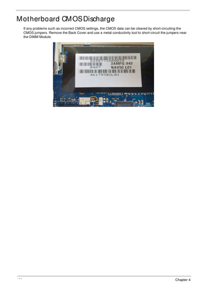 Page 130120Chapter 4
Motherboard CMOS Discharge
If any problems such as incorrect CMOS settings, the CMOS data can be cleared by short-circuiting the 
CMOS jumpers. Remove the Back Cover and use a metal conductivity tool to short-circuit the jumpers near 
the DIMM Module. 