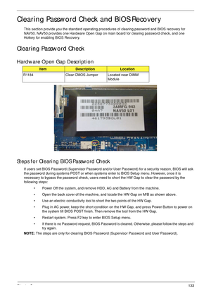 Page 143Chapter 5133
Clearing Password Check and BIOS Recovery
This section provide you the standard operating procedures of clearing password and BIOS recovery for 
NAV50. NAV50 provides one Hardware Open Gap on main board for clearing password check, and one 
Hotkey for enabling BIOS Recovery.
Clearing Password Check
Hardware Open Gap Description
Steps for Clearing BIOS Password Check
If users set BIOS Password (Supervisor Password and/or User Password) for a security reason, BIOS will ask 
the password during...